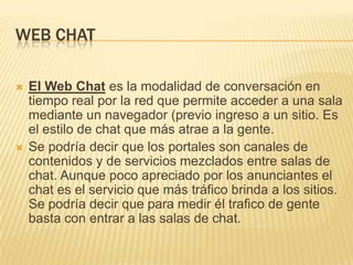 WEB CHAT




El Web Chat es la modalidad de conversación en
tiempo real por la red que permite acceder a una sala
mediante un navegador (previo ingreso a un sitio. Es
el estilo de chat que más atrae a la gente.
Se podría decir que los portales son canales de
contenidos y de servicios mezclados entre salas de
chat. Aunque poco apreciado por los anunciantes el
chat es el servicio que más tráfico brinda a los sitios.
Se podría decir que para medir él trafico de gente
basta con entrar a las salas de chat.

 