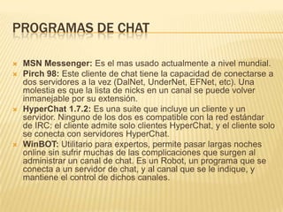 PROGRAMAS DE CHAT








MSN Messenger: Es el mas usado actualmente a nivel mundial.
Pirch 98: Este cliente de chat tiene la capacidad de conectarse a
dos servidores a la vez (DalNet, UnderNet, EFNet, etc). Una
molestia es que la lista de nicks en un canal se puede volver
inmanejable por su extensión.
HyperChat 1.7.2: Es una suite que incluye un cliente y un
servidor. Ninguno de los dos es compatible con la red estándar
de IRC: el cliente admite solo clientes HyperChat, y el cliente solo
se conecta con servidores HyperChat.
WinBOT: Utilitario para expertos, permite pasar largas noches
online sin sufrir muchas de las complicaciones que surgen al
administrar un canal de chat. Es un Robot, un programa que se
conecta a un servidor de chat, y al canal que se le indique, y
mantiene el control de dichos canales.

 