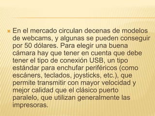 

En el mercado circulan decenas de modelos
de webcams, y algunas se pueden conseguir
por 50 dólares. Para elegir una buena
cámara hay que tener en cuenta que debe
tener el tipo de conexión USB, un tipo
estándar para enchufar periféricos (como
escáners, teclados, joysticks, etc.), que
permite transmitir con mayor velocidad y
mejor calidad que el clásico puerto
paralelo, que utilizan generalmente las
impresoras.

 