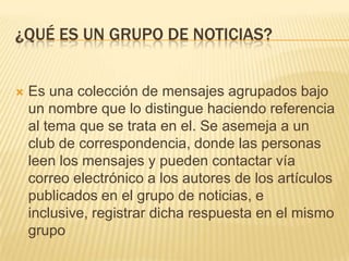 ¿QUÉ ES UN GRUPO DE NOTICIAS?



Es una colección de mensajes agrupados bajo
un nombre que lo distingue haciendo referencia
al tema que se trata en el. Se asemeja a un
club de correspondencia, donde las personas
leen los mensajes y pueden contactar vía
correo electrónico a los autores de los artículos
publicados en el grupo de noticias, e
inclusive, registrar dicha respuesta en el mismo
grupo

 