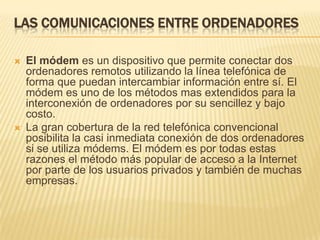 LAS COMUNICACIONES ENTRE ORDENADORES




El módem es un dispositivo que permite conectar dos
ordenadores remotos utilizando la línea telefónica de
forma que puedan intercambiar información entre sí. El
módem es uno de los métodos mas extendidos para la
interconexión de ordenadores por su sencillez y bajo
costo.
La gran cobertura de la red telefónica convencional
posibilita la casi inmediata conexión de dos ordenadores
si se utiliza módems. El módem es por todas estas
razones el método más popular de acceso a la Internet
por parte de los usuarios privados y también de muchas
empresas.

 