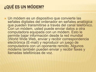 ¿QUÉ ES UN MÓDEM?


Un módem es un dispositivo que convierte las
señales digitales del ordenador en señales analógica
que pueden transmitirse a través del canal telefónico.
Con un módem, usted puede enviar datos a otra
computadora equipada con un módem. Esto le
permite bajar información desde la red mundial
(World Wide Web, enviar y recibir correspondencia
electrónica (E-mail) y reproducir un juego de
computadora con un oponente remoto. Algunos
módems también pueden enviar y recibir faxes y
llamadas telefónicas de voz.

 