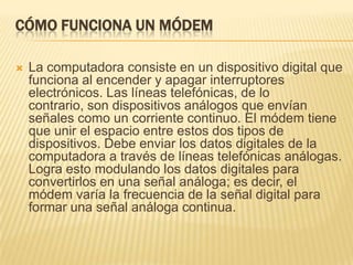 CÓMO FUNCIONA UN MÓDEM


La computadora consiste en un dispositivo digital que
funciona al encender y apagar interruptores
electrónicos. Las líneas telefónicas, de lo
contrario, son dispositivos análogos que envían
señales como un corriente continuo. El módem tiene
que unir el espacio entre estos dos tipos de
dispositivos. Debe enviar los datos digitales de la
computadora a través de líneas telefónicas análogas.
Logra esto modulando los datos digitales para
convertirlos en una señal análoga; es decir, el
módem varía la frecuencia de la señal digital para
formar una señal análoga continua.

 