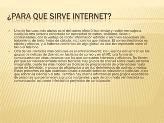 ¿PARA QUE SIRVE INTERNET?




Uno de los usos más obvios es el del correo electrónico: enviar y recibir mensajes a
cualquier otra persona conectada sin necesidad de cartas, teléfonos, faxes o
contestadores, con la ventaja de recibir información editable o archivos especiales (de
tratamiento de texto, hojas de cálculo, etc.) con los que trabajar. El correo electrónico es
rápido y efectivo, y al haberse convertido en algo global, es casi tan importante como el
fax o el teléfono.
Otra de las utilidades más comunes es el entretenimiento: los usuarios encuentran en los
grupos de noticias de Usenet, en las listas de correo y en el IRC una forma de
comunicarse con otras personas con las que comparten intereses y aficiones. No tienen
por qué ser necesariamente temas técnicos: hay grupos de charlas sobre cualquier tema
imaginable, desde las más modernas técnicas de programación de ordenadores hasta
series de televisión, y grupos de aficionados a un tipo determinado de coches o música.
Están presentes los que examinan detalle a detalle series de televisión o películas, o los
que adoran la ciencia o el arte. También hay mucha información para grupos específicos
de personas que pertenecen a grupos marginales y que de otro modo ven limitada su
comunicación, así como infinidad de proyectos de participación.

 