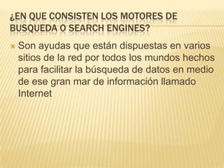 ¿EN QUE CONSISTEN LOS MOTORES DE
BUSQUEDA O SEARCH ENGINES?


Son ayudas que están dispuestas en varios
sitios de la red por todos los mundos hechos
para facilitar la búsqueda de datos en medio
de ese gran mar de información llamado
Internet

 