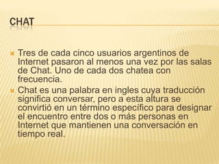 CHAT
Tres de cada cinco usuarios argentinos de
Internet pasaron al menos una vez por las salas
de Chat. Uno de cada dos chatea con
frecuencia.
 Chat es una palabra en ingles cuya traducción
significa conversar, pero a esta altura se
convirtió en un término específico para designar
el encuentro entre dos o más personas en
Internet que mantienen una conversación en
tiempo real.


 