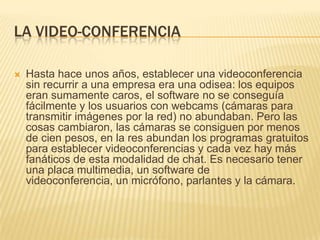 LA VIDEO-CONFERENCIA


Hasta hace unos años, establecer una videoconferencia
sin recurrir a una empresa era una odisea: los equipos
eran sumamente caros, el software no se conseguía
fácilmente y los usuarios con webcams (cámaras para
transmitir imágenes por la red) no abundaban. Pero las
cosas cambiaron, las cámaras se consiguen por menos
de cien pesos, en la res abundan los programas gratuitos
para establecer videoconferencias y cada vez hay más
fanáticos de esta modalidad de chat. Es necesario tener
una placa multimedia, un software de
videoconferencia, un micrófono, parlantes y la cámara.

 