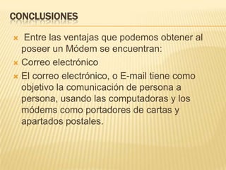 CONCLUSIONES
Entre las ventajas que podemos obtener al
poseer un Módem se encuentran:
 Correo electrónico
 El correo electrónico, o E-mail tiene como
objetivo la comunicación de persona a
persona, usando las computadoras y los
módems como portadores de cartas y
apartados postales.


 