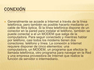 CONEXIÓN


Generalmente se accede a Internet a través de la línea
telefónica, pero también es posible hacerlo mediante un
cable de fibra óptica. Si la línea telefónica dispone de un
conector en la pared para instalar el teléfono, también se
puede conectar a el un MODEM que salga de la
computadora. Para seguir conectado y mientras hablar
por teléfono, casi todos los módems tienen dos
conectores: teléfono y línea. La conexión a Internet
requiere disponer de cinco elementos: una
computadora, un MODEM, un programa que efectúe la
llamada telefónica, otro programa para navegar en la Red
y una empresa proveedora de Internet que realice la
función de servidor o intermediario.

 