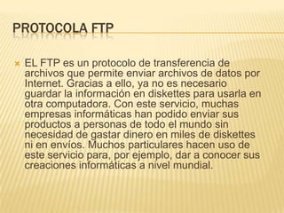 PROTOCOLA FTP


EL FTP es un protocolo de transferencia de
archivos que permite enviar archivos de datos por
Internet. Gracias a ello, ya no es necesario
guardar la información en diskettes para usarla en
otra computadora. Con este servicio, muchas
empresas informáticas han podido enviar sus
productos a personas de todo el mundo sin
necesidad de gastar dinero en miles de diskettes
ni en envíos. Muchos particulares hacen uso de
este servicio para, por ejemplo, dar a conocer sus
creaciones informáticas a nivel mundial.

 