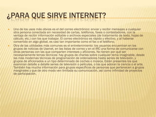 ¿PARA QUE SIRVE INTERNET?




Uno de los usos más obvios es el del correo electrónico: enviar y recibir mensajes a cualquier
otra persona conectada sin necesidad de cartas, teléfonos, faxes o contestadores, con la
ventaja de recibir información editable o archivos especiales (de tratamiento de texto, hojas de
cálculo, etc.) con los que trabajar. El correo electrónico es rápido y efectivo, y al haberse
convertido en algo global, es casi tan importante como el fax o el teléfono.
Otra de las utilidades más comunes es el entretenimiento: los usuarios encuentran en los
grupos de noticias de Usenet, en las listas de correo y en el IRC una forma de comunicarse con
otras personas con las que comparten intereses y aficiones. No tienen por qué ser
necesariamente temas técnicos: hay grupos de charlas sobre cualquier tema imaginable, desde
las más modernas técnicas de programación de ordenadores hasta series de televisión, y
grupos de aficionados a un tipo determinado de coches o música. Están presentes los que
examinan detalle a detalle series de televisión o películas, o los que adoran la ciencia o el arte.
También hay mucha información para grupos específicos de personas que pertenecen a grupos
marginales y que de otro modo ven limitada su comunicación, así como infinidad de proyectos
de participación.

 