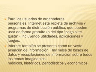 Para los usuarios de ordenadores
personales, Internet está repleta de archivos y
programas de distribución pública, que pueden
usar de forma gratuita (o del tipo "paga-si-tegusta"), incluyendo utilidades, aplicaciones y
juegos.
 Internet también se presenta como un vasto
almacén de información. Hay miles de bases de
datos y recopilaciones de información sobre todos
los temas imaginables:
médicos, históricos, periodísticos y económicos.


 