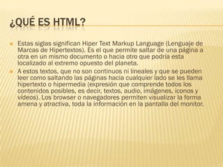 ¿QUÉ ES HTML?




Estas siglas significan Hiper Text Markup Language (Lenguaje de
Marcas de Hipertextos). Es el que permite saltar de una página a
otra en un mismo documento o hacia otro que podría esta
localizado al extremo opuesto del planeta.
A estos textos, que no son continuos ni lineales y que se pueden
leer como saltando las páginas hacia cualquier lado se les llama
hipertexto o hipermedia (expresión que comprende todos los
contenidos posibles, es decir, textos, audio, imágenes, iconos y
vídeos). Los browser o navegadores permiten visualizar la forma
amena y atractiva, toda la información en la pantalla del monitor.

 