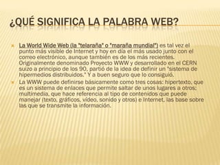 ¿QUÉ SIGNIFICA LA PALABRA WEB?




La World Wide Web (la "telaraña" o "maraña mundial") es tal vez el
punto más visible de Internet y hoy en día el más usado junto con el
correo electrónico, aunque también es de los más recientes.
Originalmente denominado Proyecto WWW y desarrollado en el CERN
suizo a principio de los 90, partió de la idea de definir un "sistema de
hipermedios distribuidos." Y a buen seguro que lo consiguió.
La WWW puede definirse básicamente como tres cosas: hipertexto, que
es un sistema de enlaces que permite saltar de unos lugares a otros;
multimedia, que hace referencia al tipo de contenidos que puede
manejar (texto, gráficos, vídeo, sonido y otros) e Internet, las base sobre
las que se transmite la información.

 