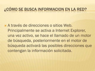 ¿CÓMO SE BUSCA INFORMACION EN LA RED?



A través de direcciones o sitios Web.
Principalmente se activa a Internet Explorer,
una vez activo, se hace el llamado de un motor
de búsqueda, posteriormente en el motor de
búsqueda activará las posibles direcciones que
contengan la información solicitada.

 