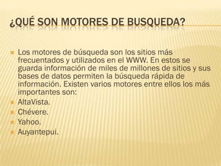 ¿QUÉ SON MOTORES DE BUSQUEDA?







Los motores de búsqueda son los sitios más
frecuentados y utilizados en el WWW. En estos se
guarda información de miles de millones de sitios y sus
bases de datos permiten la búsqueda rápida de
información. Existen varios motores entre ellos los más
importantes son:
AltaVista.
Chévere.
Yahoo.
Auyantepui.

 