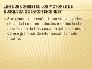 ¿EN QUE CONSISTEN LOS MOTORES DE
BUSQUEDA O SEARCH ENGINES?


Son ayudas que están dispuestas en varios
sitios de la red por todos los mundos hechos
para facilitar la búsqueda de datos en medio
de ese gran mar de información llamado
Internet

 
