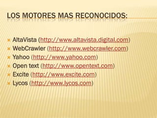 LOS MOTORES MAS RECONOCIDOS:
AltaVista (http://www.altavista.digital.com)
 WebCrawler (http://www.webcrawler.com)
 Yahoo (http://www.yahoo.com)
 Open text (http://www.opentext.com)
 Excite (http://www.excite.com)
 Lycos (http://www.lycos.com)


 