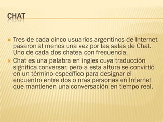 CHAT
Tres de cada cinco usuarios argentinos de Internet
pasaron al menos una vez por las salas de Chat.
Uno de cada dos chatea con frecuencia.
 Chat es una palabra en ingles cuya traducción
significa conversar, pero a esta altura se convirtió
en un término específico para designar el
encuentro entre dos o más personas en Internet
que mantienen una conversación en tiempo real.


 