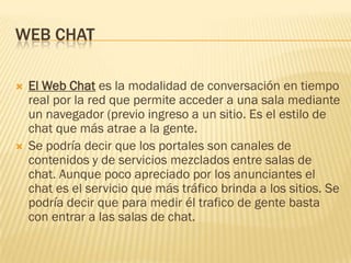 WEB CHAT




El Web Chat es la modalidad de conversación en tiempo
real por la red que permite acceder a una sala mediante
un navegador (previo ingreso a un sitio. Es el estilo de
chat que más atrae a la gente.
Se podría decir que los portales son canales de
contenidos y de servicios mezclados entre salas de
chat. Aunque poco apreciado por los anunciantes el
chat es el servicio que más tráfico brinda a los sitios. Se
podría decir que para medir él trafico de gente basta
con entrar a las salas de chat.

 