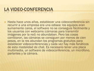 LA VIDEO-CONFERENCIA


Hasta hace unos años, establecer una videoconferencia sin
recurrir a una empresa era una odisea: los equipos eran
sumamente caros, el software no se conseguía fácilmente y
los usuarios con webcams (cámaras para transmitir
imágenes por la red) no abundaban. Pero las cosas
cambiaron, las cámaras se consiguen por menos de cien
pesos, en la res abundan los programas gratuitos para
establecer videoconferencias y cada vez hay más fanáticos
de esta modalidad de chat. Es necesario tener una placa
multimedia, un software de videoconferencia, un micrófono,
parlantes y la cámara.

 
