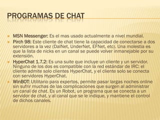 PROGRAMAS DE CHAT








MSN Messenger: Es el mas usado actualmente a nivel mundial.
Pirch 98: Este cliente de chat tiene la capacidad de conectarse a dos
servidores a la vez (DalNet, UnderNet, EFNet, etc). Una molestia es
que la lista de nicks en un canal se puede volver inmanejable por su
extensión.
HyperChat 1.7.2: Es una suite que incluye un cliente y un servidor.
Ninguno de los dos es compatible con la red estándar de IRC: el
cliente admite solo clientes HyperChat, y el cliente solo se conecta
con servidores HyperChat.
WinBOT: Utilitario para expertos, permite pasar largas noches online
sin sufrir muchas de las complicaciones que surgen al administrar
un canal de chat. Es un Robot, un programa que se conecta a un
servidor de chat, y al canal que se le indique, y mantiene el control
de dichos canales.

 