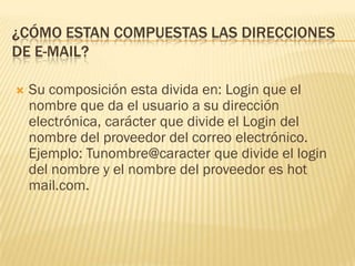 ¿CÓMO ESTAN COMPUESTAS LAS DIRECCIONES
DE E-MAIL?


Su composición esta divida en: Login que el
nombre que da el usuario a su dirección
electrónica, carácter que divide el Login del
nombre del proveedor del correo electrónico.
Ejemplo: Tunombre@caracter que divide el login
del nombre y el nombre del proveedor es hot
mail.com.

 