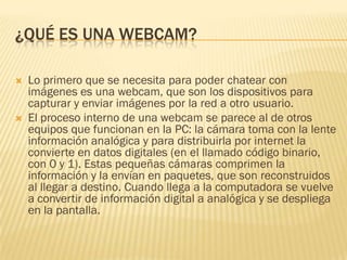 ¿QUÉ ES UNA WEBCAM?




Lo primero que se necesita para poder chatear con
imágenes es una webcam, que son los dispositivos para
capturar y enviar imágenes por la red a otro usuario.
El proceso interno de una webcam se parece al de otros
equipos que funcionan en la PC: la cámara toma con la lente
información analógica y para distribuirla por internet la
convierte en datos digitales (en el llamado código binario,
con 0 y 1). Estas pequeñas cámaras comprimen la
información y la envían en paquetes, que son reconstruidos
al llegar a destino. Cuando llega a la computadora se vuelve
a convertir de información digital a analógica y se despliega
en la pantalla.

 