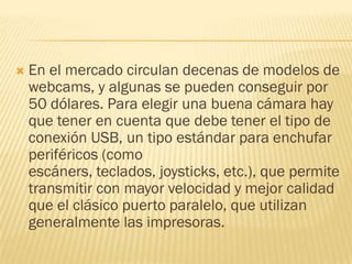 

En el mercado circulan decenas de modelos de
webcams, y algunas se pueden conseguir por
50 dólares. Para elegir una buena cámara hay
que tener en cuenta que debe tener el tipo de
conexión USB, un tipo estándar para enchufar
periféricos (como
escáners, teclados, joysticks, etc.), que permite
transmitir con mayor velocidad y mejor calidad
que el clásico puerto paralelo, que utilizan
generalmente las impresoras.

 