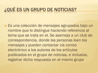 ¿QUÉ ES UN GRUPO DE NOTICIAS?



Es una colección de mensajes agrupados bajo un
nombre que lo distingue haciendo referencia al
tema que se trata en el. Se asemeja a un club de
correspondencia, donde las personas leen los
mensajes y pueden contactar vía correo
electrónico a los autores de los artículos
publicados en el grupo de noticias, e inclusive,
registrar dicha respuesta en el mismo grupo

 
