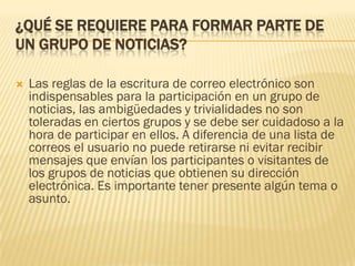 ¿QUÉ SE REQUIERE PARA FORMAR PARTE DE
UN GRUPO DE NOTICIAS?


Las reglas de la escritura de correo electrónico son
indispensables para la participación en un grupo de
noticias, las ambigüedades y trivialidades no son
toleradas en ciertos grupos y se debe ser cuidadoso a la
hora de participar en ellos. A diferencia de una lista de
correos el usuario no puede retirarse ni evitar recibir
mensajes que envían los participantes o visitantes de
los grupos de noticias que obtienen su dirección
electrónica. Es importante tener presente algún tema o
asunto.

 