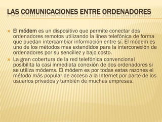 LAS COMUNICACIONES ENTRE ORDENADORES




El módem es un dispositivo que permite conectar dos
ordenadores remotos utilizando la línea telefónica de forma
que puedan intercambiar información entre sí. El módem es
uno de los métodos mas extendidos para la interconexión de
ordenadores por su sencillez y bajo costo.
La gran cobertura de la red telefónica convencional
posibilita la casi inmediata conexión de dos ordenadores si
se utiliza módems. El módem es por todas estas razones el
método más popular de acceso a la Internet por parte de los
usuarios privados y también de muchas empresas.

 
