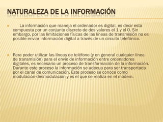 NATURALEZA DE LA INFORMACIÓN


La información que maneja el ordenador es digital, es decir esta
compuesta por un conjunto discreto de dos valores el 1 y el 0. Sin
embargo, por las limitaciones físicas de las líneas de transmisión no es
posible enviar información digital a través de un circuito telefónico.



Para poder utilizar las líneas de teléfono (y en general cualquier línea
de transmisión) para el envío de información entre ordenadores
digitales, es necesario un proceso de transformación de la información.
Durante este proceso la información se adecua para ser transportada
por el canal de comunicación. Este proceso se conoce como
modulación-desmodulación y es el que se realiza en el módem.

 