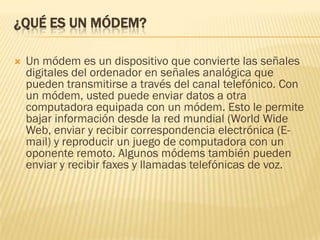 ¿QUÉ ES UN MÓDEM?


Un módem es un dispositivo que convierte las señales
digitales del ordenador en señales analógica que
pueden transmitirse a través del canal telefónico. Con
un módem, usted puede enviar datos a otra
computadora equipada con un módem. Esto le permite
bajar información desde la red mundial (World Wide
Web, enviar y recibir correspondencia electrónica (Email) y reproducir un juego de computadora con un
oponente remoto. Algunos módems también pueden
enviar y recibir faxes y llamadas telefónicas de voz.

 