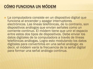 CÓMO FUNCIONA UN MÓDEM


La computadora consiste en un dispositivo digital que
funciona al encender y apagar interruptores
electrónicos. Las líneas telefónicas, de lo contrario, son
dispositivos análogos que envían señales como un
corriente continuo. El módem tiene que unir el espacio
entre estos dos tipos de dispositivos. Debe enviar los
datos digitales de la computadora a través de líneas
telefónicas análogas. Logra esto modulando los datos
digitales para convertirlos en una señal análoga; es
decir, el módem varía la frecuencia de la señal digital
para formar una señal análoga continua.

 
