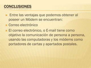 CONCLUSIONES
Entre las ventajas que podemos obtener al
poseer un Módem se encuentran:
 Correo electrónico
 El correo electrónico, o E-mail tiene como
objetivo la comunicación de persona a persona,
usando las computadoras y los módems como
portadores de cartas y apartados postales.


 