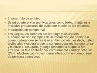 




Intercambio de archivo
Usted puede enviar archivos tales como texto, imágenes e
inclusive grabaciones de audio por medio de los módems.
Interacción en tiempo real
Los juegos, las compras por catalogo y los cajeros
automáticos son ejemplos de la interacción de persona a
computadora, que se realizan en tiempo real, es decir, usted
teclea algo y espera a que la computadora realice una tarea
y le envíe el resultado, y luego responde a lo que le fue
enviado. La telé conferencia, comúnmente llamada "charla"
(Chat) electrónica, involucra una interacción en tiempo real
de persona a persona.

 