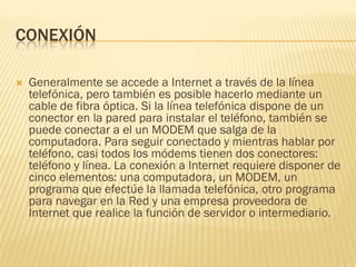 CONEXIÓN


Generalmente se accede a Internet a través de la línea
telefónica, pero también es posible hacerlo mediante un
cable de fibra óptica. Si la línea telefónica dispone de un
conector en la pared para instalar el teléfono, también se
puede conectar a el un MODEM que salga de la
computadora. Para seguir conectado y mientras hablar por
teléfono, casi todos los módems tienen dos conectores:
teléfono y línea. La conexión a Internet requiere disponer de
cinco elementos: una computadora, un MODEM, un
programa que efectúe la llamada telefónica, otro programa
para navegar en la Red y una empresa proveedora de
Internet que realice la función de servidor o intermediario.

 