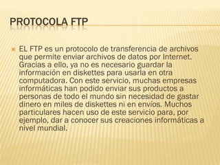 PROTOCOLA FTP


EL FTP es un protocolo de transferencia de archivos
que permite enviar archivos de datos por Internet.
Gracias a ello, ya no es necesario guardar la
información en diskettes para usarla en otra
computadora. Con este servicio, muchas empresas
informáticas han podido enviar sus productos a
personas de todo el mundo sin necesidad de gastar
dinero en miles de diskettes ni en envíos. Muchos
particulares hacen uso de este servicio para, por
ejemplo, dar a conocer sus creaciones informáticas a
nivel mundial.

 