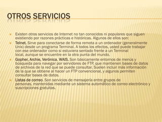 OTROS SERVICIOS







Existen otros servicios de Internet no tan conocidos ni populares que siguen
existiendo por razones prácticas e históricas. Algunos de ellos son:
Telnet. Sirve para conectarse de forma remota a un ordenador (generalmente
Unix) desde un programa Terminal. A todos los efectos, usted puede trabajar
con ese ordenador como si estuviera sentado frente a un Terminal
local, aunque se encuentre en la otra punta del mundo.
Gopher, Archie, Verónica, WAIS. Son básicamente entornos de menús y
búsqueda para navegar por servidores de FTP, que mantienen bases de datos
de archivos de la red que se puede consultar. Suelen incluir más información
de la que se obtiene al hacer un FTP convencional, y algunos permiten
consultar bases de datos.
Listas de correo. Son servicios de mensajería entre grupos de
personas, mantenidas mediante un sistema automático de correo electrónico y
suscripciones gratuitas.

 