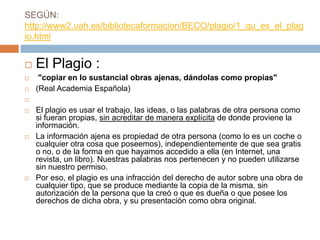 SEGÚN:
http://www2.uah.es/bibliotecaformacion/BECO/plagio/1_qu_es_el_plag
io.html
 El Plagio :
 "copiar en lo sustancial obras ajenas, dándolas como propias"
 (Real Academia Española)

 El plagio es usar el trabajo, las ideas, o las palabras de otra persona como
si fueran propias, sin acreditar de manera explícita de donde proviene la
información.
 La información ajena es propiedad de otra persona (como lo es un coche o
cualquier otra cosa que poseemos), independientemente de que sea gratis
o no, o de la forma en que hayamos accedido a ella (en Internet, una
revista, un libro). Nuestras palabras nos pertenecen y no pueden utilizarse
sin nuestro permiso.
 Por eso, el plagio es una infracción del derecho de autor sobre una obra de
cualquier tipo, que se produce mediante la copia de la misma, sin
autorización de la persona que la creó o que es dueña o que posee los
derechos de dicha obra, y su presentación como obra original.
 