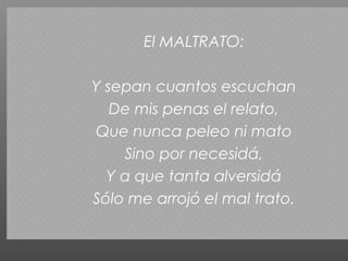 El MALTRATO:

Y sepan cuantos escuchan
   De mis penas el relato,
Que nunca peleo ni mato
    Sino por necesidá,
  Y a que tanta alversidá
Sólo me arrojó el mal trato.
 