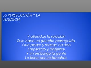 La PERSECUCIÓN Y LA
INJUSTICIA



            Y atiendan la relación
       Que hace un gaucho perseguido,
         Que padre y marido ha sido
             Empeñoso y diligente
            Y sin embargo la gente
           Lo tiene por un bandido.
 