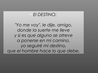 • El DESTINO:

   "Yo me voy", le dije, amigo,
    donde la suerte me lleve
  y si es que alguno se atreve
    a ponerse en mi camino,
      yo seguiré mi destino,
que el hombre hace lo que debe.
 
