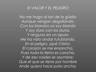 El VALOR Y EL PELIGRO:

No me hago al lao de la güella
 Aunque vengan degollando;
Con los blandos yo soy blando
    Y soy duro con los duros,
     Y ninguno en un apuro
Me ha visto andar tutubiando.
    En el peligro, ¡qué Cristo!,
  El corazón se me ensancha,
 Pues toda la tierra es cancha,
  Y de eso naides se asombre:
Que el que se tiene por hombre
Ande quiera hace pata ancha.
 
