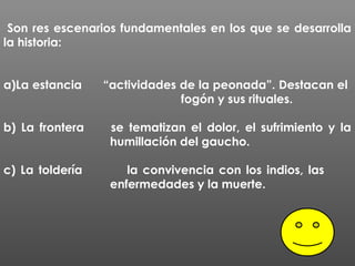 Son res escenarios fundamentales en los que se desarrolla
la historia:


a)La estancia    “actividades de la peonada”. Destacan el
                              fogón y sus rituales.

b) La frontera    se tematizan el dolor, el sufrimiento y la
                  humillación del gaucho.

c) La toldería       la convivencia con los indios, las
                  enfermedades y la muerte.
 