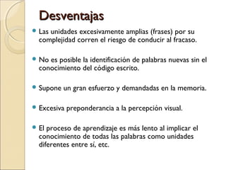 DesventajasDesventajas
 Las unidades excesivamente amplias (frases) por su
complejidad corren el riesgo de conducir al fracaso.
 No es posible la identificación de palabras nuevas sin el
conocimiento del código escrito.
 Supone un gran esfuerzo y demandadas en la memoria.
 Excesiva preponderancia a la percepción visual.
 El proceso de aprendizaje es más lento al implicar el
conocimiento de todas las palabras como unidades
diferentes entre sí, etc.
 