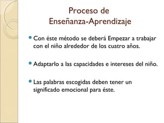 Proceso de
Enseñanza-Aprendizaje
Con éste método se deberá Empezar a trabajar
con el niño alrededor de los cuatro años.
Adaptarlo a las capacidades e intereses del niño.
Las palabras escogidas deben tener un
significado emocional para éste.
 