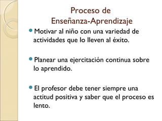 Motivar al niño con una variedad de
actividades que lo lleven al éxito.
Planear una ejercitación continua sobre
lo aprendido.
El profesor debe tener siempre una
actitud positiva y saber que el proceso es
lento.
Proceso de
Enseñanza-Aprendizaje
 