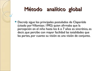  Decroly sigue los principales postulados de Claparéde
(citado porVillamizar, 1992) quien afirmaba que la
percepción en el niño hasta los 6 o 7 años es sincrética, es
decir, que percibe con mayor facilidad las totalidades que
las partes, por cuanto su visión es una visión de conjunto.
Método analítico globalMétodo analítico global
 